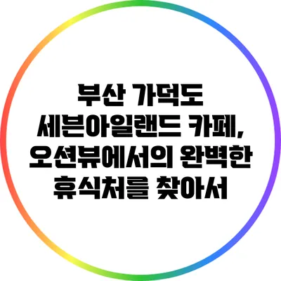 부산 가덕도 세븐아일랜드 카페, 오션뷰에서의 완벽한 휴식처를 찾아서