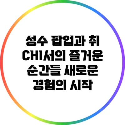 성수 팝업과 취 CHI서의 즐거운 순간들: 새로운 경험의 시작