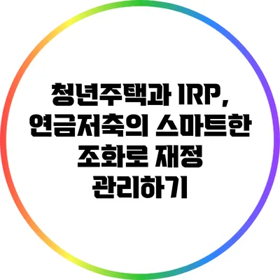 청년주택과 IRP, 연금저축의 스마트한 조화로 재정 관리하기