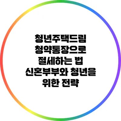 청년주택드림 청약통장으로 절세하는 법: 신혼부부와 청년을 위한 전략