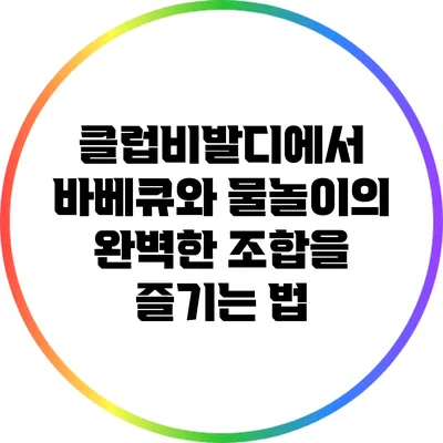 클럽비발디에서 바베큐와 물놀이의 완벽한 조합을 즐기는 법
