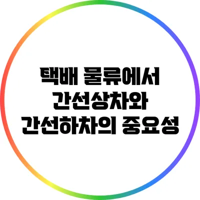 택배 물류에서 간선상차와 간선하차의 중요성