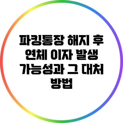 파킹통장 해지 후 연체 이자 발생 가능성과 그 대처 방법