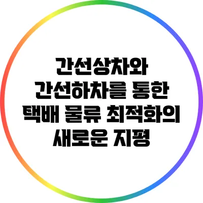 간선상차와 간선하차를 통한 택배 물류 최적화의 새로운 지평