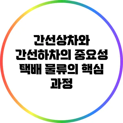 간선상차와 간선하차의 중요성: 택배 물류의 핵심 과정