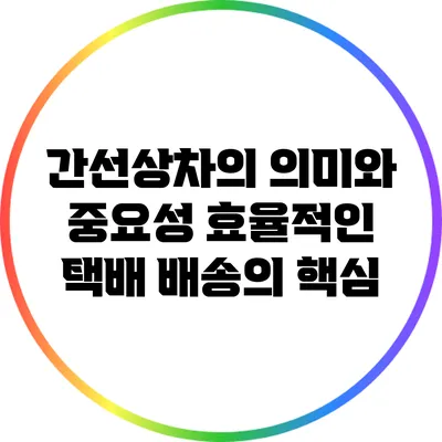 간선상차의 의미와 중요성: 효율적인 택배 배송의 핵심