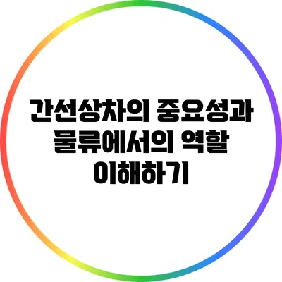 간선상차의 중요성과 물류에서의 역할 이해하기