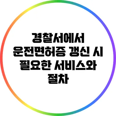 경찰서에서 운전면허증 갱신 시 필요한 서비스와 절차