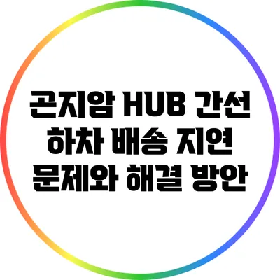 곤지암 HUB 간선 하차 배송 지연 문제와 해결 방안