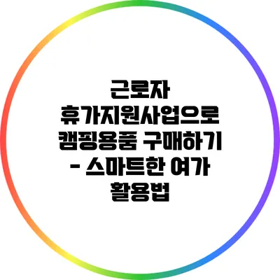 근로자 휴가지원사업으로 캠핑용품 구매하기 - 스마트한 여가 활용법