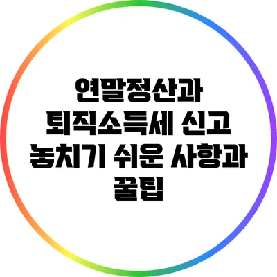 연말정산과 퇴직소득세 신고: 놓치기 쉬운 사항과 꿀팁