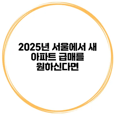2025년 서울에서 새 아파트 급매를 원하신다면?