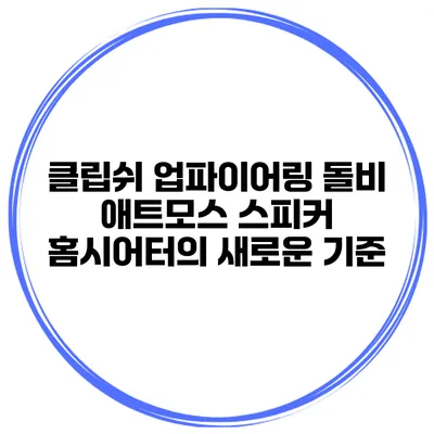 클립쉬 업파이어링 돌비 애트모스 스피커 홈시어터의 새로운 기준